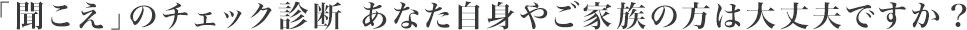 「聞こえ」のチェック診断 あなた自身やご家族の方は大丈夫ですか？